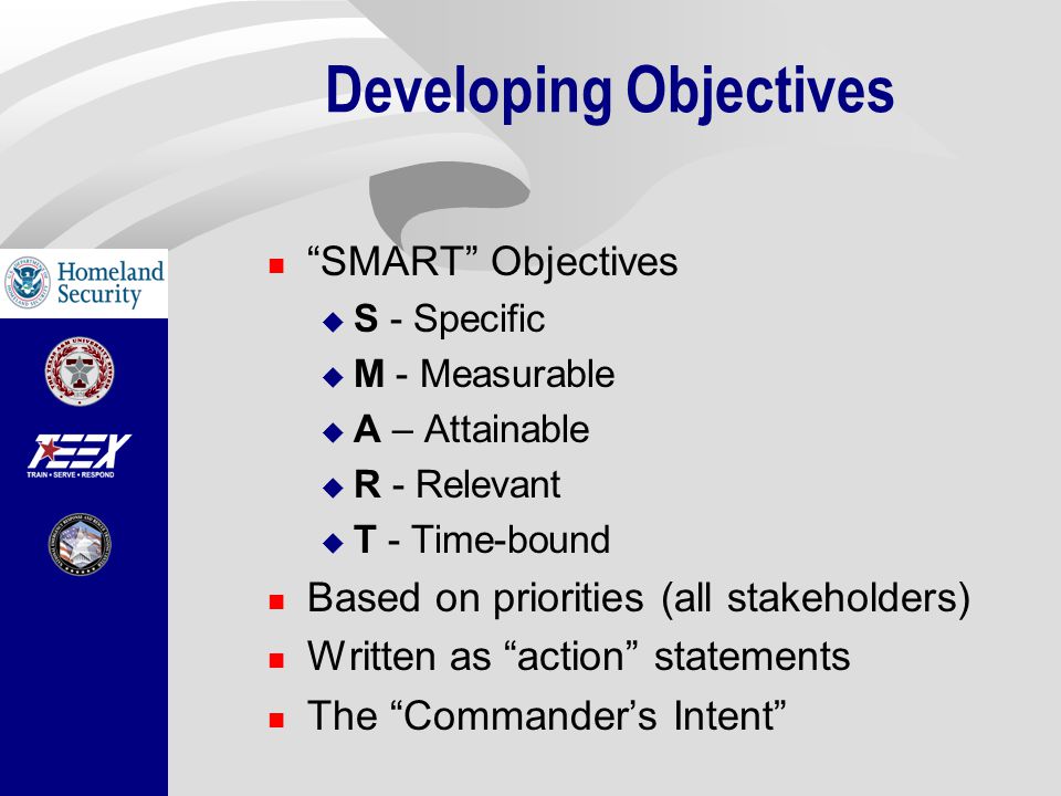 Developing Objectives SMART Objectives  S - Specific  M - Measurable  A – Attainable  R - Relevant  T - Time-bound Based on priorities (all stakeholders) Written as action statements The Commander’s Intent