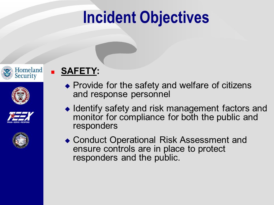 Incident Objectives SAFETY:  Provide for the safety and welfare of citizens and response personnel  Identify safety and risk management factors and monitor for compliance for both the public and responders  Conduct Operational Risk Assessment and ensure controls are in place to protect responders and the public.