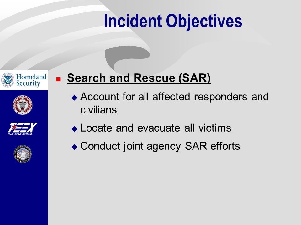 Incident Objectives Search and Rescue (SAR)  Account for all affected responders and civilians  Locate and evacuate all victims  Conduct joint agency SAR efforts
