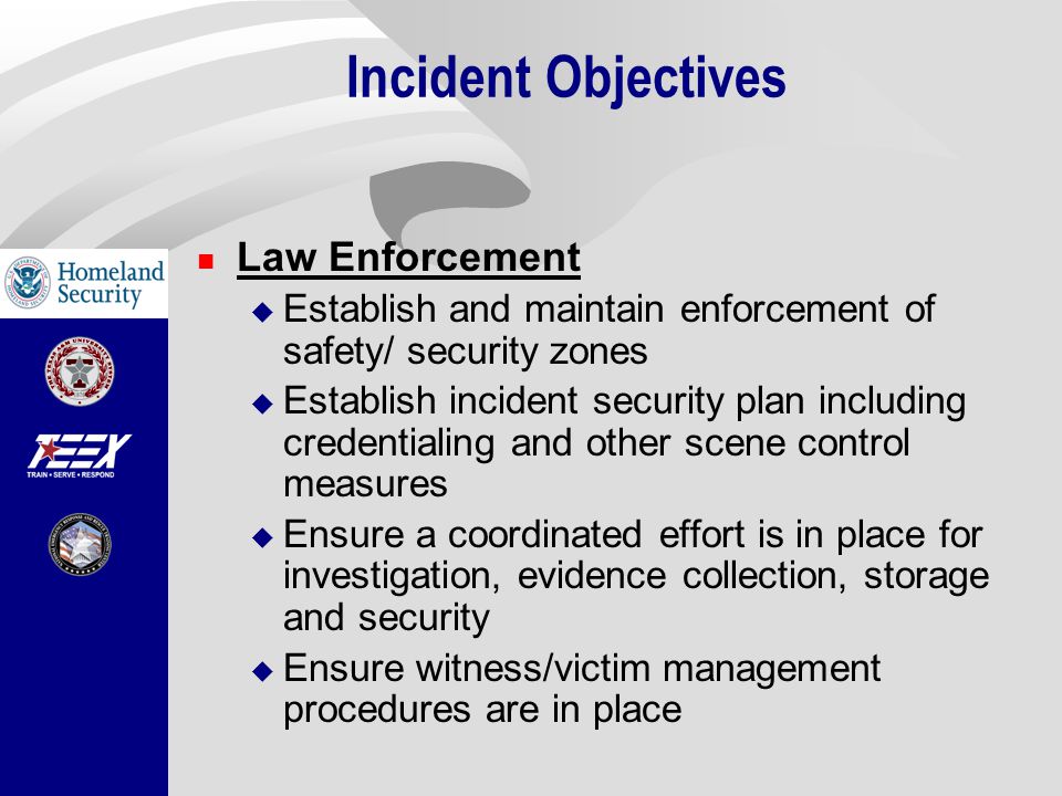 Incident Objectives Law Enforcement  Establish and maintain enforcement of safety/ security zones  Establish incident security plan including credentialing and other scene control measures  Ensure a coordinated effort is in place for investigation, evidence collection, storage and security  Ensure witness/victim management procedures are in place