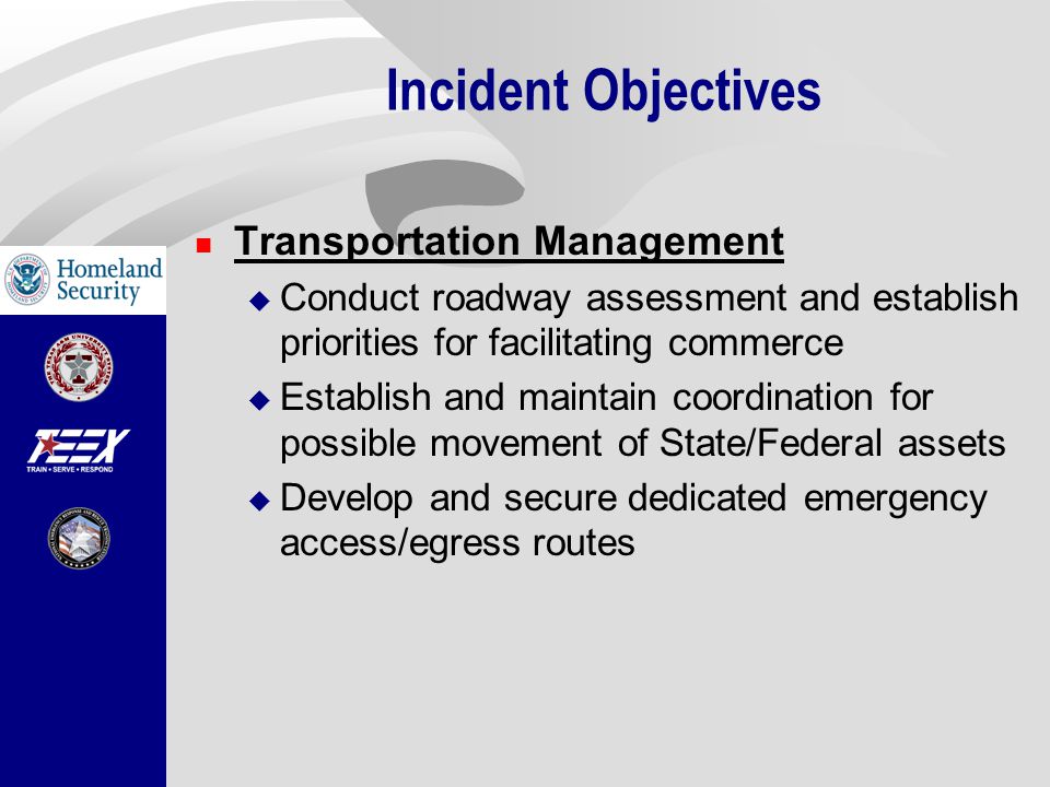 Incident Objectives Transportation Management  Conduct roadway assessment and establish priorities for facilitating commerce  Establish and maintain coordination for possible movement of State/Federal assets  Develop and secure dedicated emergency access/egress routes