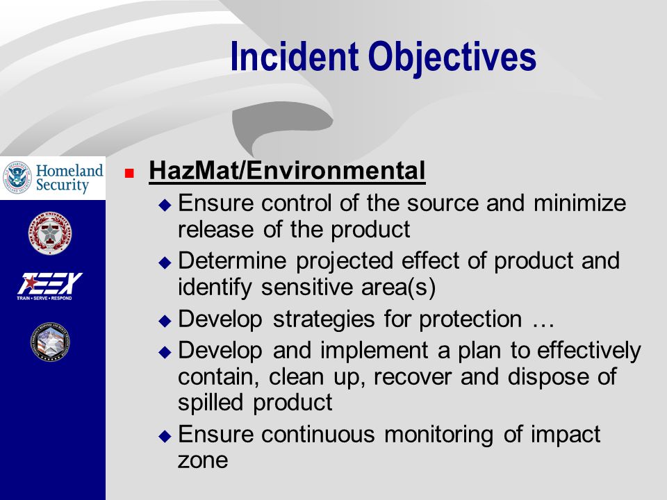 Incident Objectives HazMat/Environmental  Ensure control of the source and minimize release of the product  Determine projected effect of product and identify sensitive area(s)  Develop strategies for protection …  Develop and implement a plan to effectively contain, clean up, recover and dispose of spilled product  Ensure continuous monitoring of impact zone