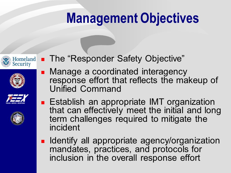 Management Objectives The Responder Safety Objective Manage a coordinated interagency response effort that reflects the makeup of Unified Command Establish an appropriate IMT organization that can effectively meet the initial and long term challenges required to mitigate the incident Identify all appropriate agency/organization mandates, practices, and protocols for inclusion in the overall response effort