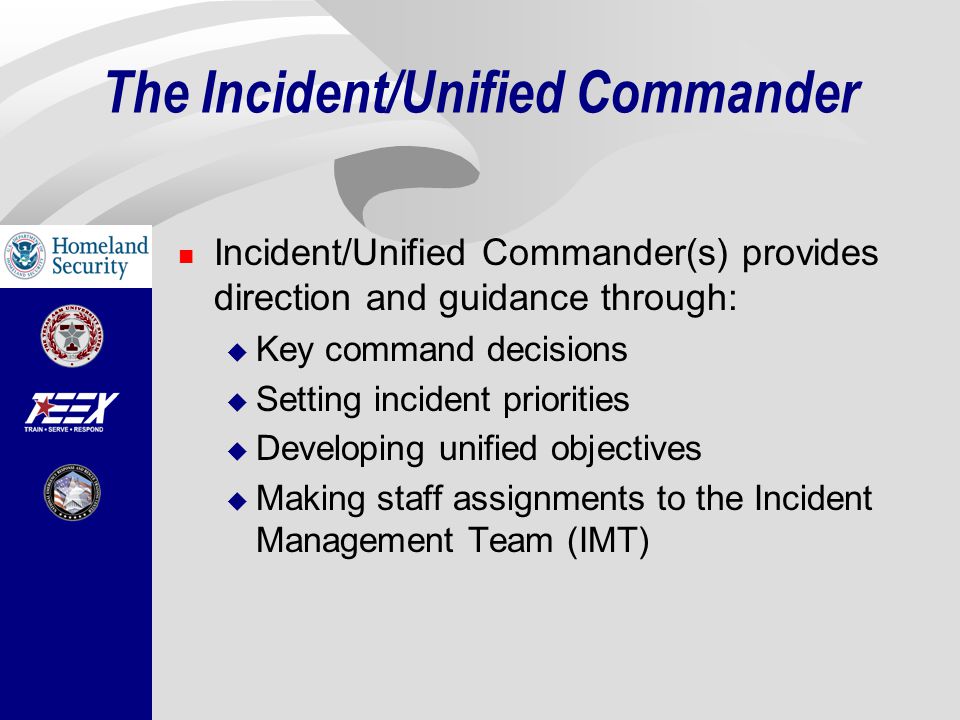 The Incident/Unified Commander Incident/Unified Commander(s) provides direction and guidance through:  Key command decisions  Setting incident priorities  Developing unified objectives  Making staff assignments to the Incident Management Team (IMT)