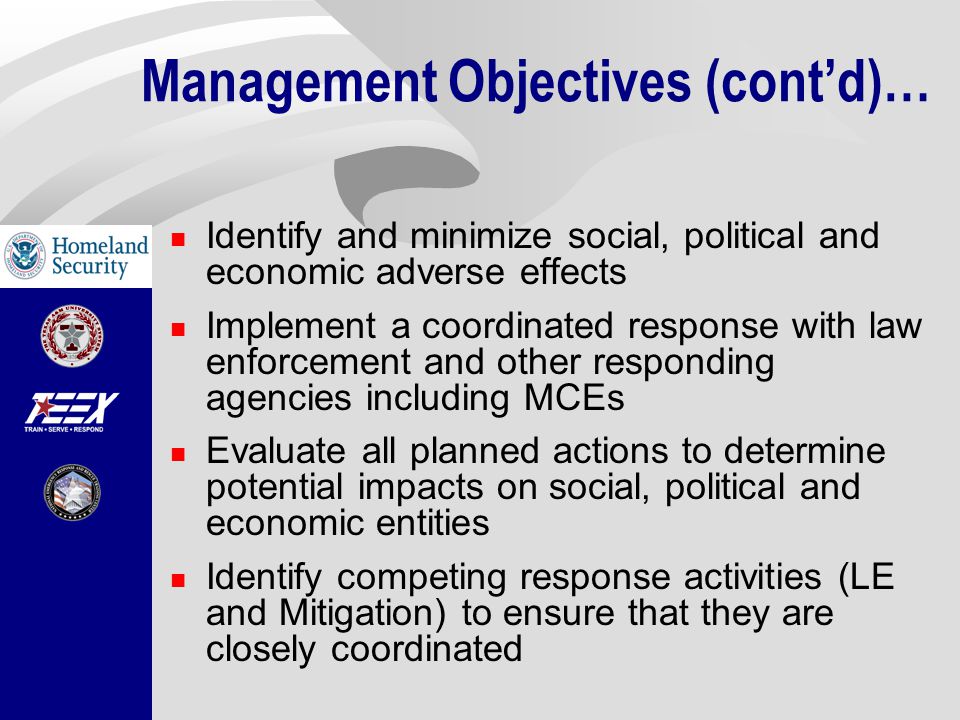 Identify and minimize social, political and economic adverse effects Implement a coordinated response with law enforcement and other responding agencies including MCEs Evaluate all planned actions to determine potential impacts on social, political and economic entities Identify competing response activities (LE and Mitigation) to ensure that they are closely coordinated Management Objectives (cont’d)…