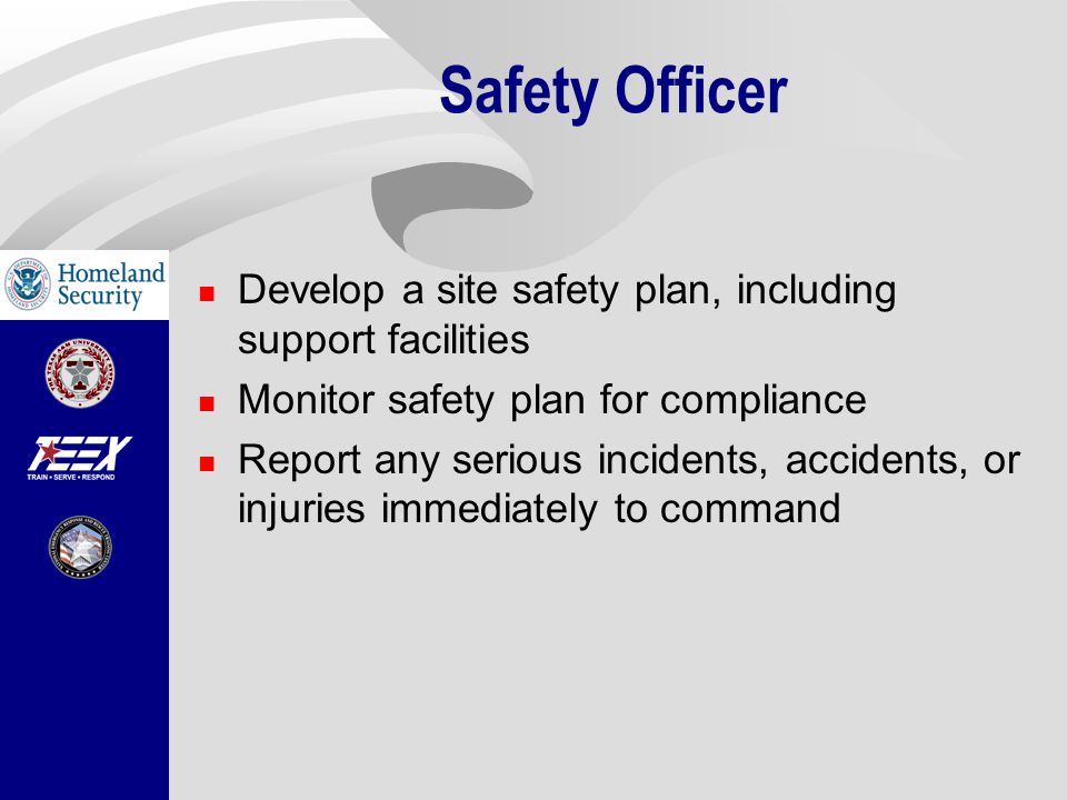 Safety Officer Develop a site safety plan, including support facilities Monitor safety plan for compliance Report any serious incidents, accidents, or injuries immediately to command