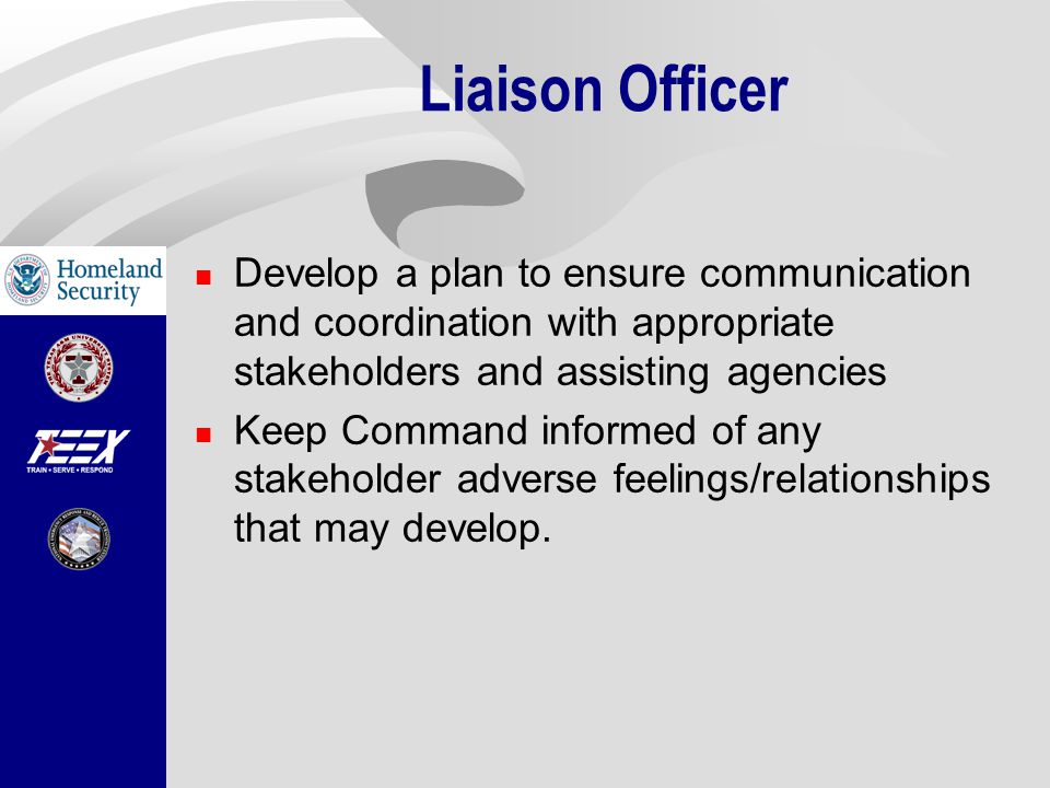 Liaison Officer Develop a plan to ensure communication and coordination with appropriate stakeholders and assisting agencies Keep Command informed of any stakeholder adverse feelings/relationships that may develop.