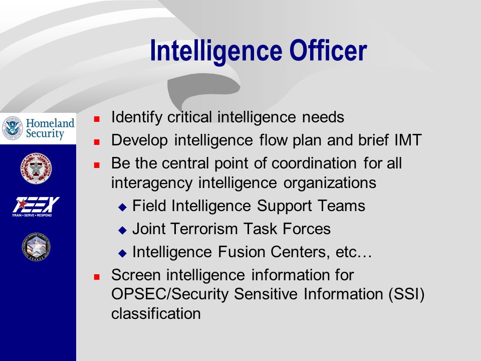 Intelligence Officer Identify critical intelligence needs Develop intelligence flow plan and brief IMT Be the central point of coordination for all interagency intelligence organizations  Field Intelligence Support Teams  Joint Terrorism Task Forces  Intelligence Fusion Centers, etc… Screen intelligence information for OPSEC/Security Sensitive Information (SSI) classification