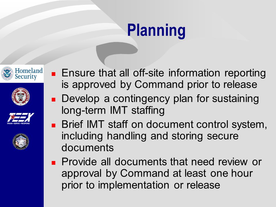 Planning Ensure that all off-site information reporting is approved by Command prior to release Develop a contingency plan for sustaining long-term IMT staffing Brief IMT staff on document control system, including handling and storing secure documents Provide all documents that need review or approval by Command at least one hour prior to implementation or release