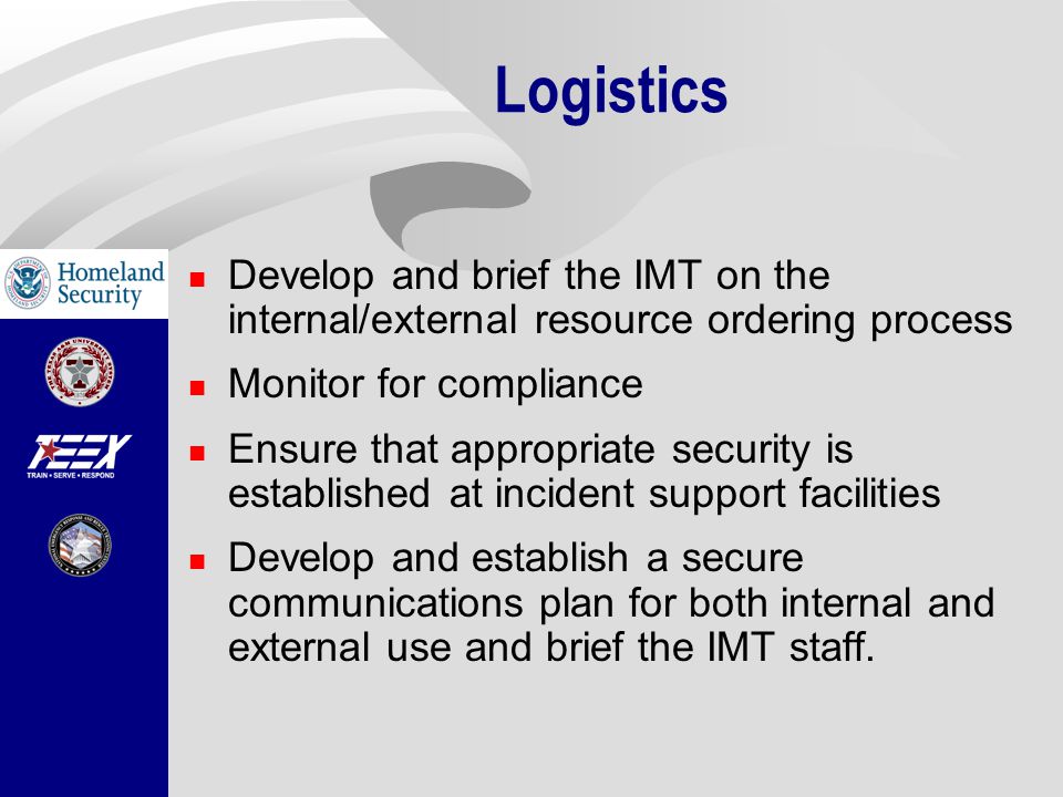Logistics Develop and brief the IMT on the internal/external resource ordering process Monitor for compliance Ensure that appropriate security is established at incident support facilities Develop and establish a secure communications plan for both internal and external use and brief the IMT staff.