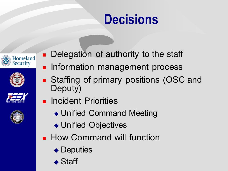 Decisions Delegation of authority to the staff Information management process Staffing of primary positions (OSC and Deputy) Incident Priorities  Unified Command Meeting  Unified Objectives How Command will function  Deputies  Staff