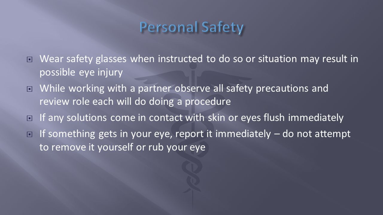  Wear safety glasses when instructed to do so or situation may result in possible eye injury  While working with a partner observe all safety precautions and review role each will do doing a procedure  If any solutions come in contact with skin or eyes flush immediately  If something gets in your eye, report it immediately – do not attempt to remove it yourself or rub your eye