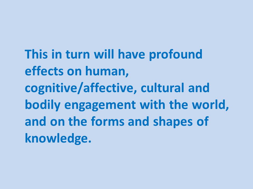This in turn will have profound effects on human, cognitive/affective, cultural and bodily engagement with the world, and on the forms and shapes of knowledge.