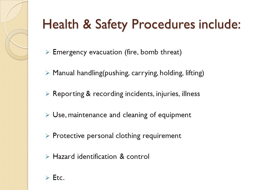 Health & Safety Procedures include:  Emergency evacuation (fire, bomb threat)  Manual handling(pushing, carrying, holding, lifting)  Reporting & recording incidents, injuries, illness  Use, maintenance and cleaning of equipment  Protective personal clothing requirement  Hazard identification & control  Etc.