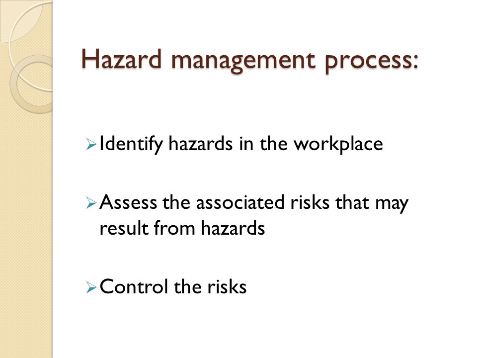 Hazard management process:  Identify hazards in the workplace  Assess the associated risks that may result from hazards  Control the risks