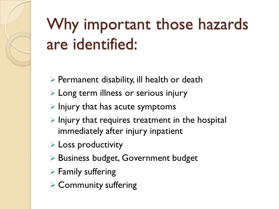 Why important those hazards are identified:  Permanent disability, ill health or death  Long term illness or serious injury  Injury that has acute symptoms  Injury that requires treatment in the hospital immediately after injury inpatient  Loss productivity  Business budget, Government budget  Family suffering  Community suffering