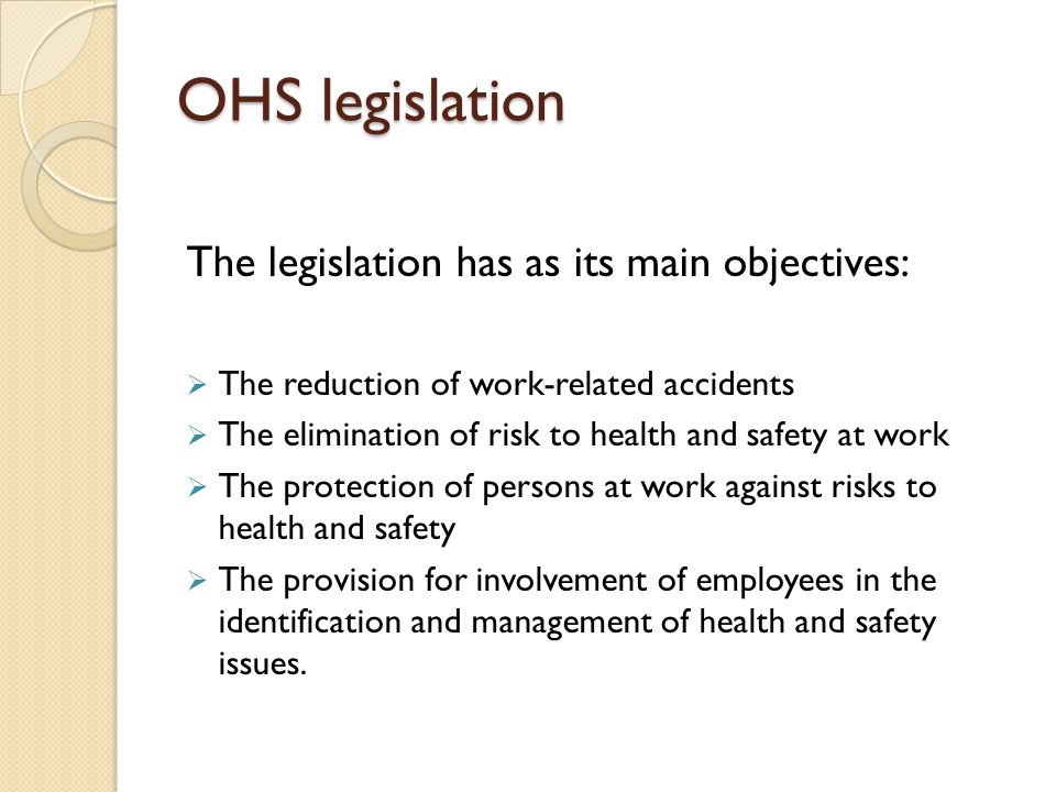 OHS legislation The legislation has as its main objectives:  The reduction of work-related accidents  The elimination of risk to health and safety at work  The protection of persons at work against risks to health and safety  The provision for involvement of employees in the identification and management of health and safety issues.