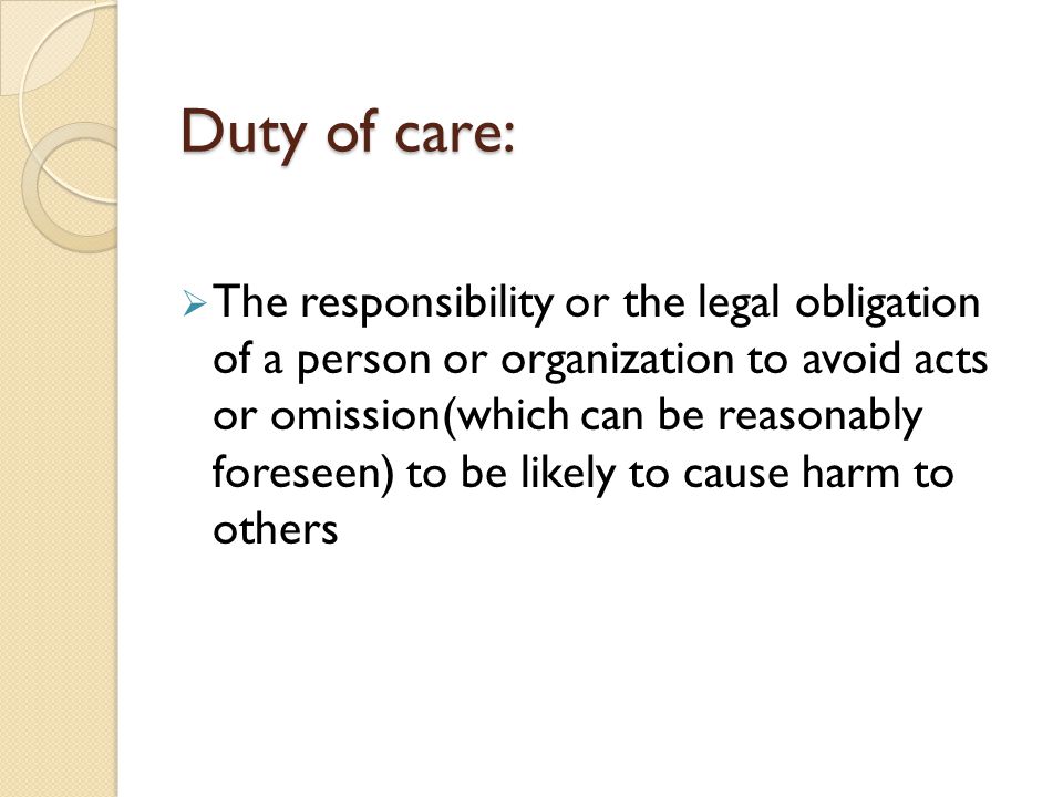 Duty of care:  The responsibility or the legal obligation of a person or organization to avoid acts or omission(which can be reasonably foreseen) to be likely to cause harm to others