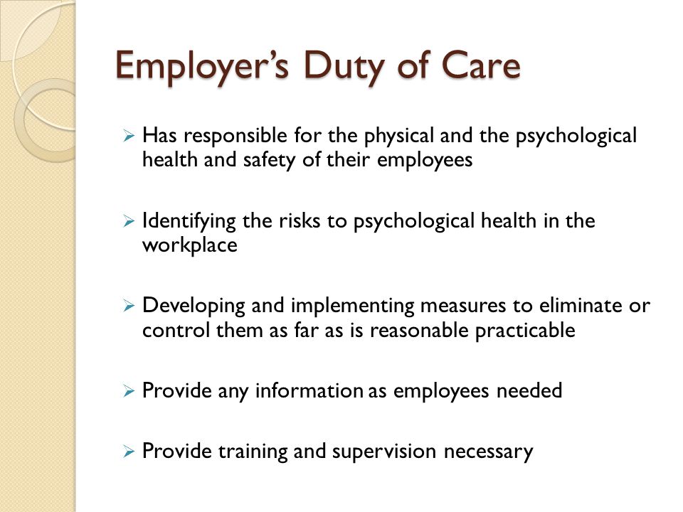 Employer’s Duty of Care  Has responsible for the physical and the psychological health and safety of their employees  Identifying the risks to psychological health in the workplace  Developing and implementing measures to eliminate or control them as far as is reasonable practicable  Provide any information as employees needed  Provide training and supervision necessary
