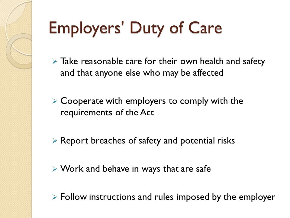 Employers Duty of Care  Take reasonable care for their own health and safety and that anyone else who may be affected  Cooperate with employers to comply with the requirements of the Act  Report breaches of safety and potential risks  Work and behave in ways that are safe  Follow instructions and rules imposed by the employer