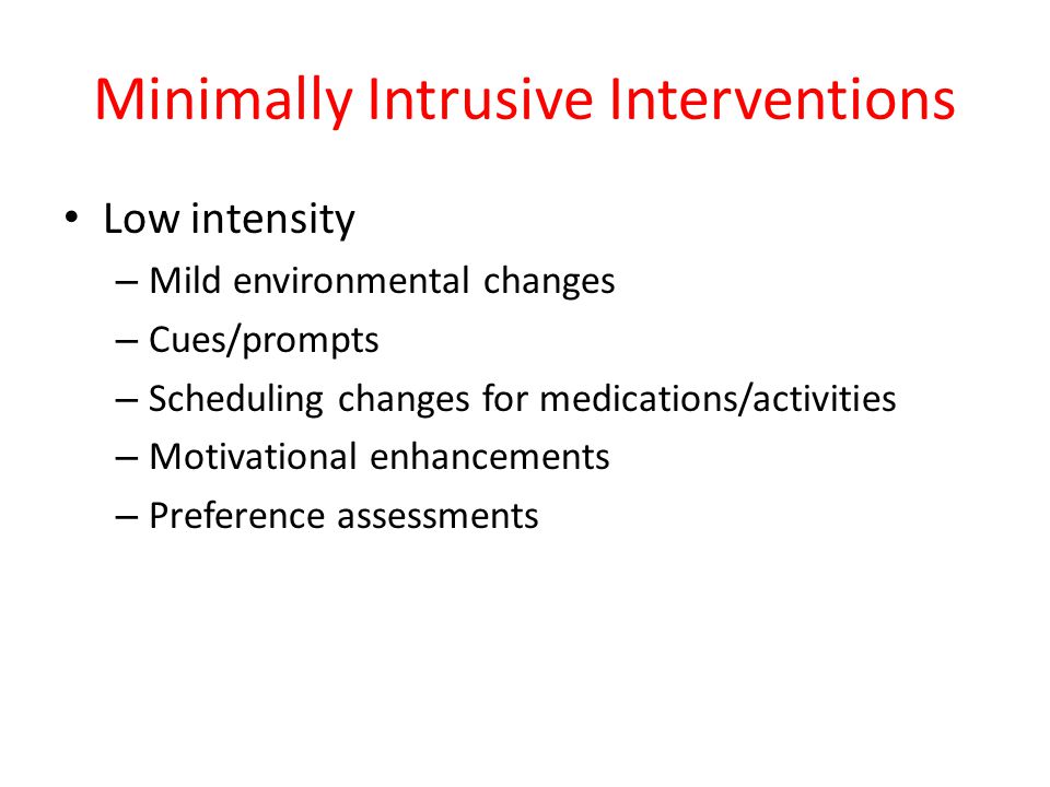 Minimally Intrusive Interventions Low intensity – Mild environmental changes – Cues/prompts – Scheduling changes for medications/activities – Motivational enhancements – Preference assessments