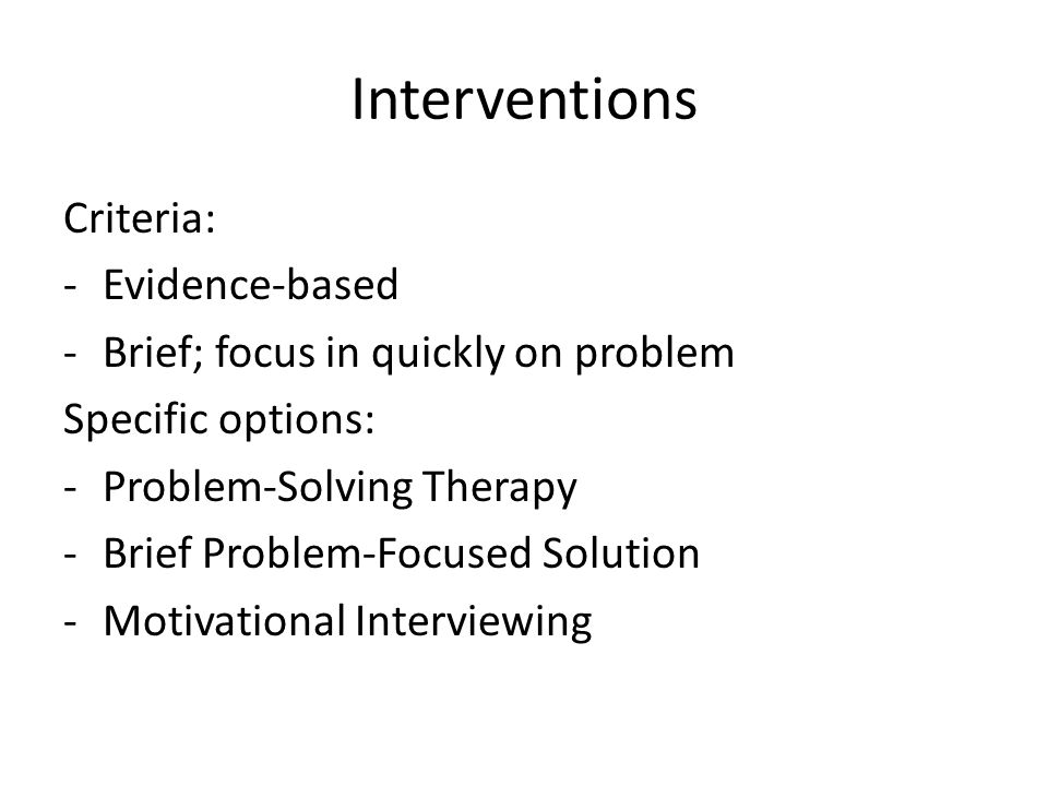 Interventions Criteria: -Evidence-based -Brief; focus in quickly on problem Specific options: -Problem-Solving Therapy -Brief Problem-Focused Solution -Motivational Interviewing