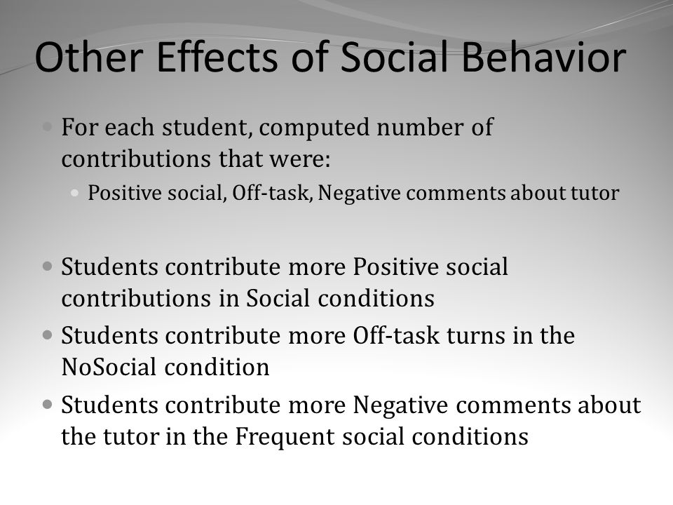 Other Effects of Social Behavior For each student, computed number of contributions that were: Positive social, Off-task, Negative comments about tutor Students contribute more Positive social contributions in Social conditions Students contribute more Off-task turns in the NoSocial condition Students contribute more Negative comments about the tutor in the Frequent social conditions