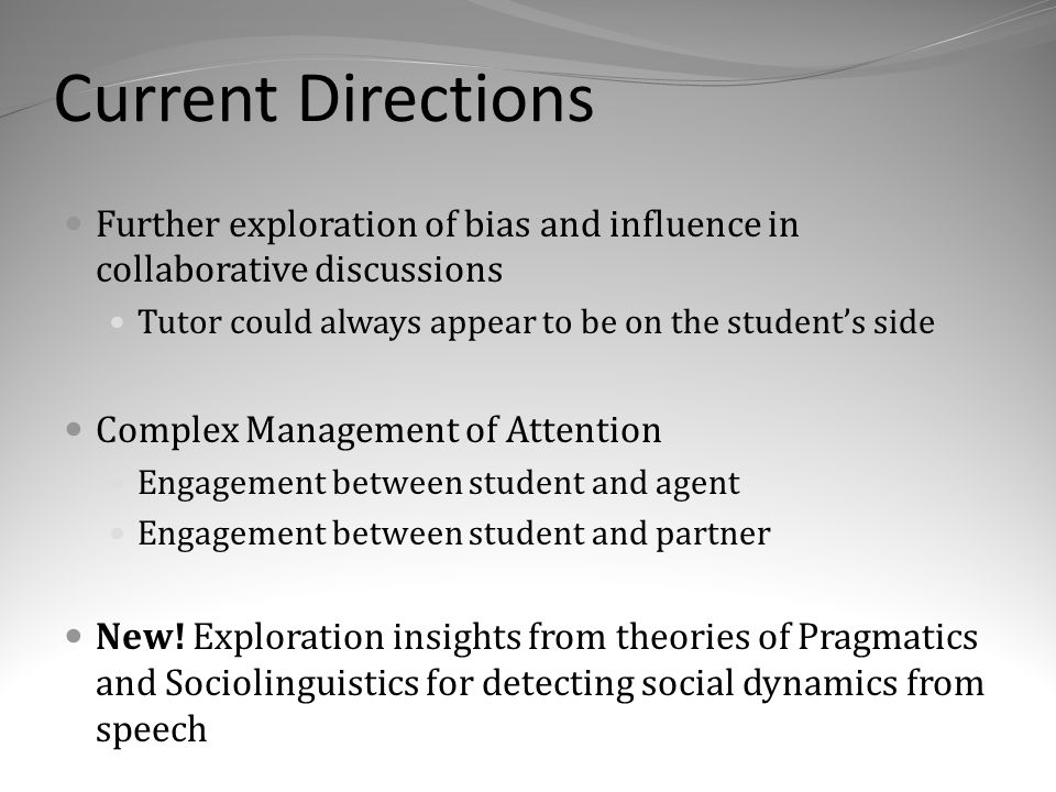 Current Directions Further exploration of bias and influence in collaborative discussions Tutor could always appear to be on the student’s side Complex Management of Attention Engagement between student and agent Engagement between student and partner New.