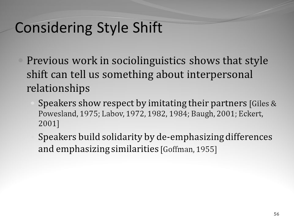 Considering Style Shift Previous work in sociolinguistics shows that style shift can tell us something about interpersonal relationships Speakers show respect by imitating their partners [Giles & Powesland, 1975; Labov, 1972, 1982, 1984; Baugh, 2001; Eckert, 2001] Speakers build solidarity by de-emphasizing differences and emphasizing similarities [Goffman, 1955] 56