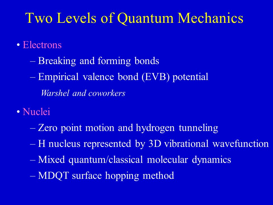 Two Levels of Quantum Mechanics Electrons – Breaking and forming bonds – Empirical valence bond (EVB) potential Warshel and coworkers Nuclei – Zero point motion and hydrogen tunneling – H nucleus represented by 3D vibrational wavefunction – Mixed quantum/classical molecular dynamics – MDQT surface hopping method