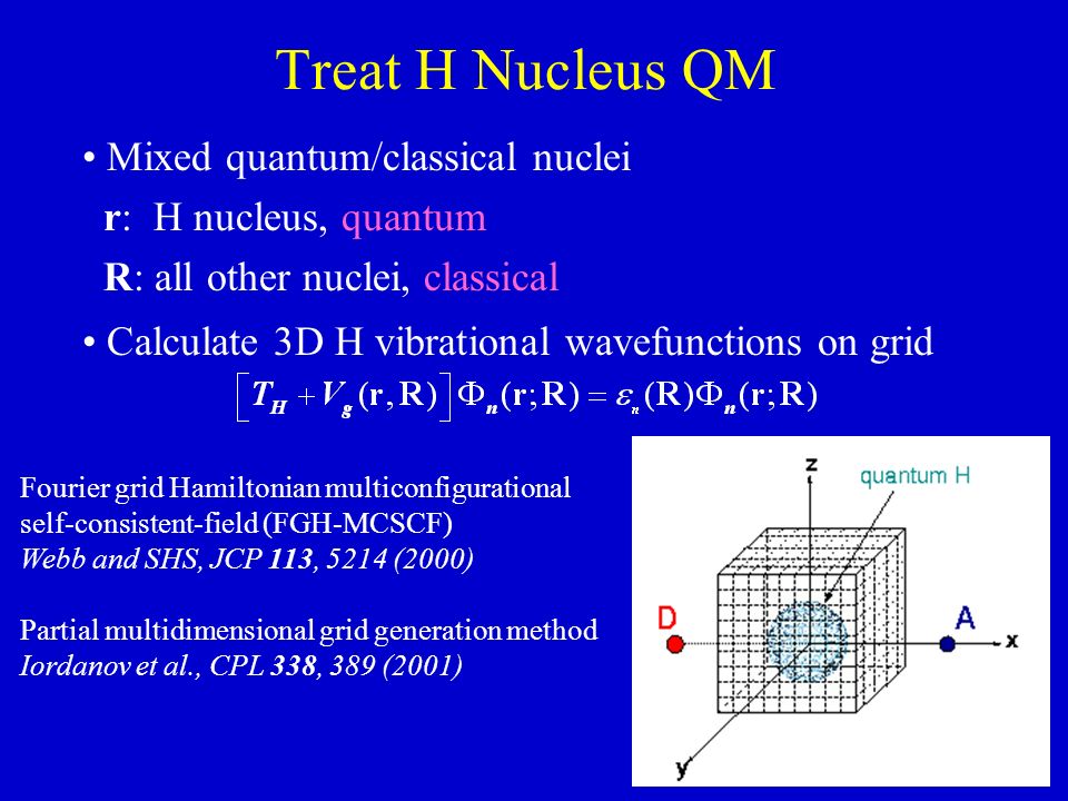 Treat H Nucleus QM Mixed quantum/classical nuclei r: H nucleus, quantum R: all other nuclei, classical Calculate 3D H vibrational wavefunctions on grid Fourier grid Hamiltonian multiconfigurational self-consistent-field (FGH-MCSCF) Webb and SHS, JCP 113, 5214 (2000) Partial multidimensional grid generation method Iordanov et al., CPL 338, 389 (2001)