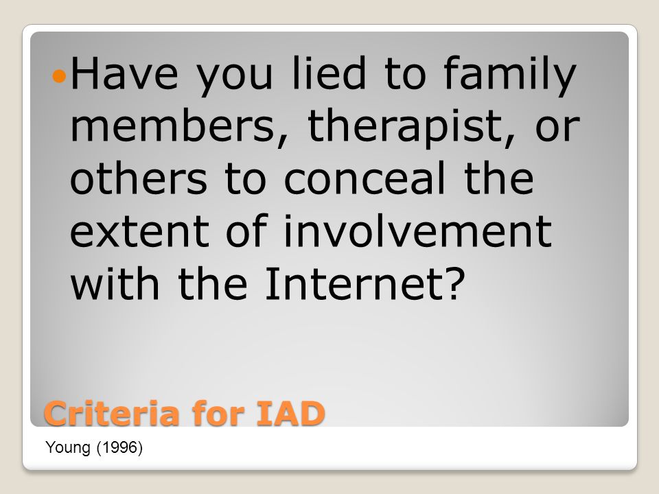 Criteria for IAD Have you lied to family members, therapist, or others to conceal the extent of involvement with the Internet.