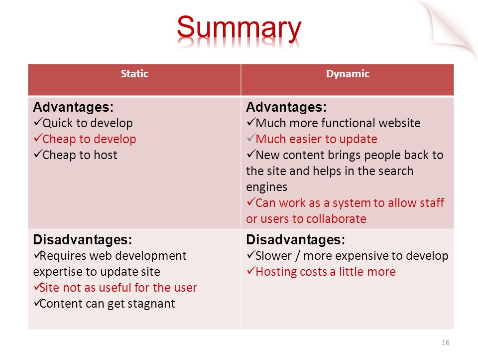 16 StaticDynamic Advantages: Quick to develop Cheap to develop Cheap to host Advantages: Much more functional website Much easier to update New content brings people back to the site and helps in the search engines Can work as a system to allow staff or users to collaborate Disadvantages: Requires web development expertise to update site Site not as useful for the user Content can get stagnant Disadvantages: Slower / more expensive to develop Hosting costs a little more