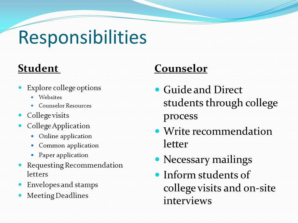 Responsibilities Student Counselor Explore college options Websites Counselor Resources College visits College Application Online application Common application Paper application Requesting Recommendation letters Envelopes and stamps Meeting Deadlines Guide and Direct students through college process Write recommendation letter Necessary mailings Inform students of college visits and on-site interviews