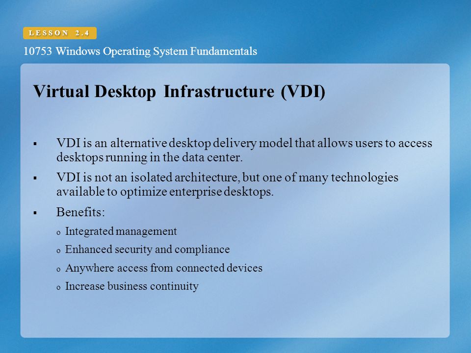 10753 Windows Operating System Fundamentals LESSON 2.4 Virtual Desktop Infrastructure (VDI)  VDI is an alternative desktop delivery model that allows users to access desktops running in the data center.