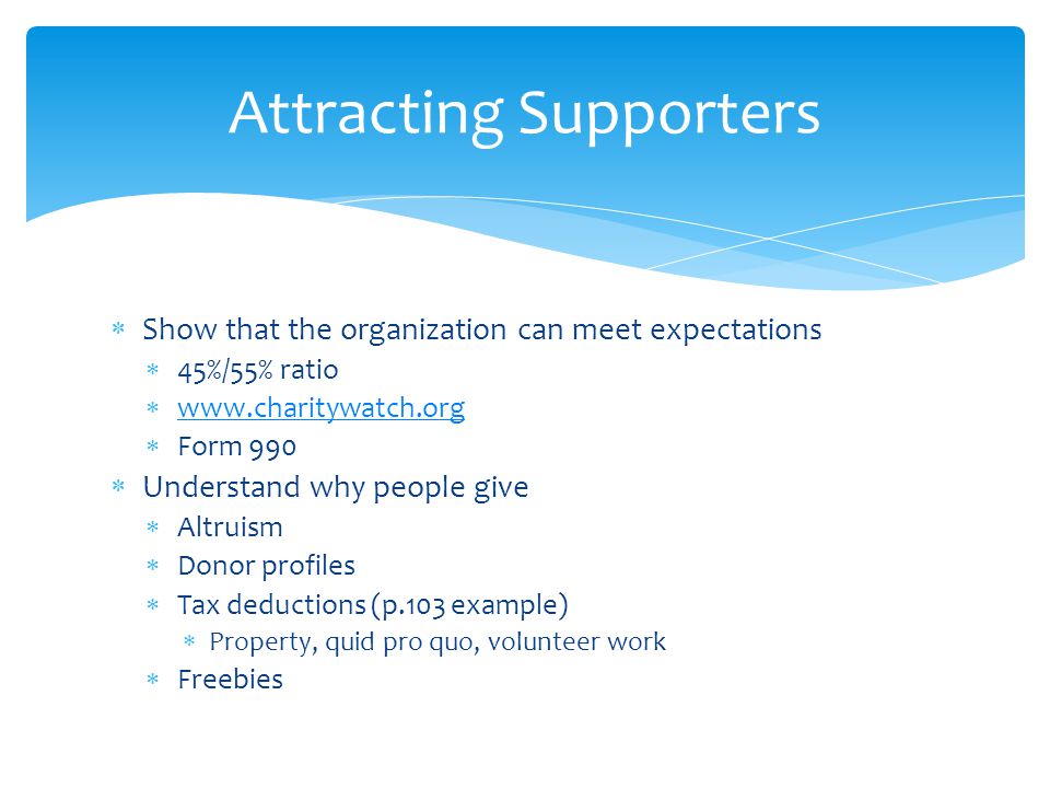  Show that the organization can meet expectations  45%/55% ratio       Form 990  Understand why people give  Altruism  Donor profiles  Tax deductions (p.103 example)  Property, quid pro quo, volunteer work  Freebies Attracting Supporters