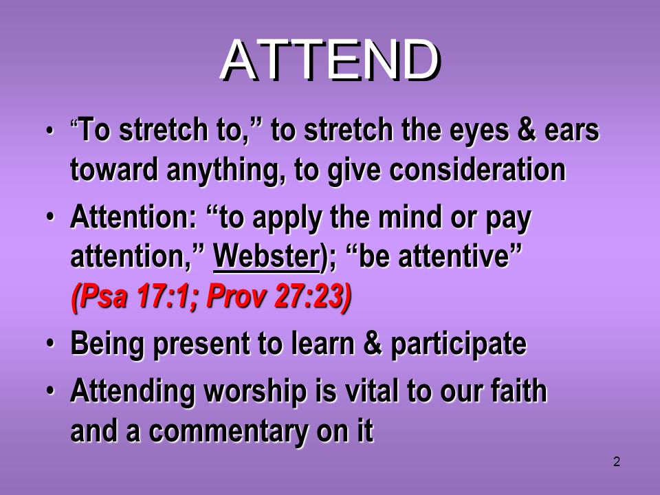 2 ATTEND To stretch to, to stretch the eyes & ears toward anything, to give consideration To stretch to, to stretch the eyes & ears toward anything, to give consideration Attention: to apply the mind or pay attention, Webster); be attentive (Psa 17:1; Prov 27:23) Attention: to apply the mind or pay attention, Webster); be attentive (Psa 17:1; Prov 27:23) Being present to learn & participate Being present to learn & participate Attending worship is vital to our faith and a commentary on it Attending worship is vital to our faith and a commentary on it