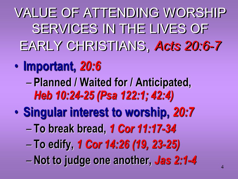 4 VALUE OF ATTENDING WORSHIP SERVICES IN THE LIVES OF EARLY CHRISTIANS, Acts 20:6-7 Important, 20:6 Important, 20:6 – Planned / Waited for / Anticipated, Heb 10:24-25 (Psa 122:1; 42:4) Singular interest to worship, 20:7 Singular interest to worship, 20:7 – To break bread, 1 Cor 11:17-34 – To edify, 1 Cor 14:26 (19, 23-25) – Not to judge one another, Jas 2:1-4