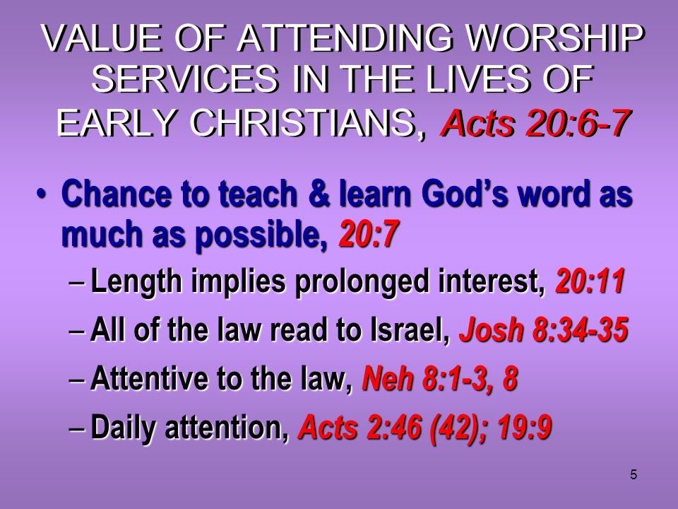 5 VALUE OF ATTENDING WORSHIP SERVICES IN THE LIVES OF EARLY CHRISTIANS, Acts 20:6-7 Chance to teach & learn God’s word as much as possible, 20:7 Chance to teach & learn God’s word as much as possible, 20:7 – Length implies prolonged interest, 20:11 – All of the law read to Israel, Josh 8:34-35 – Attentive to the law, Neh 8:1-3, 8 – Daily attention, Acts 2:46 (42); 19:9