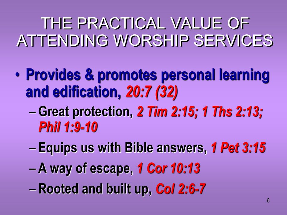 6 THE PRACTICAL VALUE OF ATTENDING WORSHIP SERVICES Provides & promotes personal learning and edification, 20:7 (32) Provides & promotes personal learning and edification, 20:7 (32) – Great protection, 2 Tim 2:15; 1 Ths 2:13; Phil 1:9-10 – Equips us with Bible answers, 1 Pet 3:15 – A way of escape, 1 Cor 10:13 – Rooted and built up, Col 2:6-7