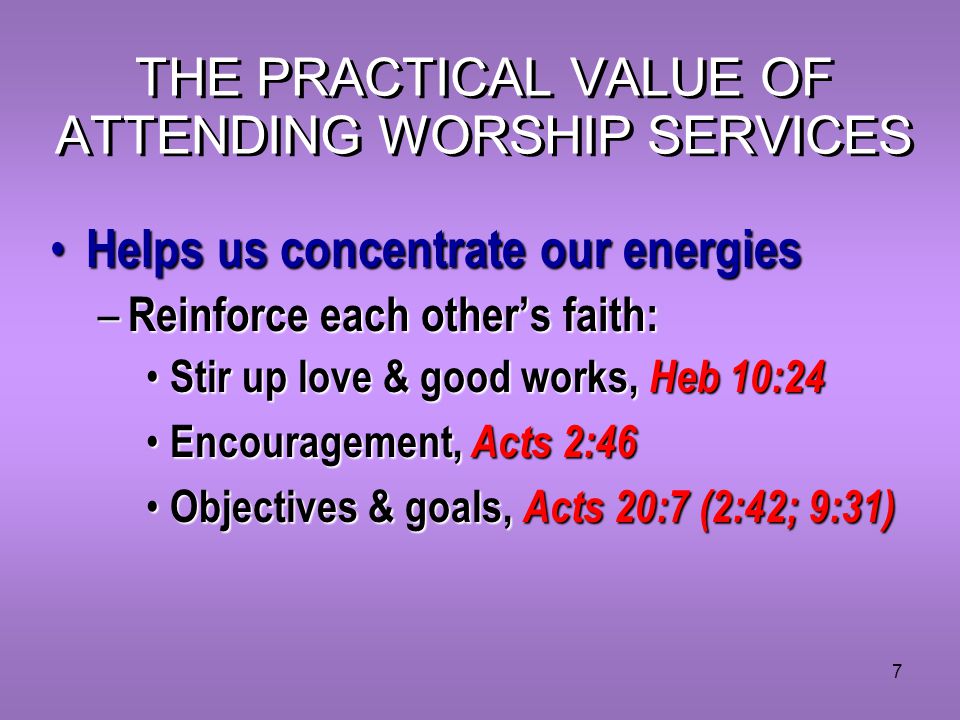 7 THE PRACTICAL VALUE OF ATTENDING WORSHIP SERVICES Helps us concentrate our energies Helps us concentrate our energies – Reinforce each other’s faith: Stir up love & good works, Heb 10:24 Stir up love & good works, Heb 10:24 Encouragement, Acts 2:46 Encouragement, Acts 2:46 Objectives & goals, Acts 20:7 (2:42; 9:31) Objectives & goals, Acts 20:7 (2:42; 9:31)