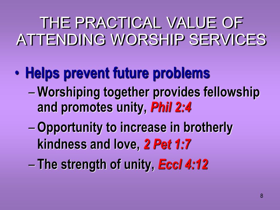 8 THE PRACTICAL VALUE OF ATTENDING WORSHIP SERVICES Helps prevent future problems Helps prevent future problems – Worshiping together provides fellowship and promotes unity, Phil 2:4 – Opportunity to increase in brotherly kindness and love, 2 Pet 1:7 – The strength of unity, Eccl 4:12