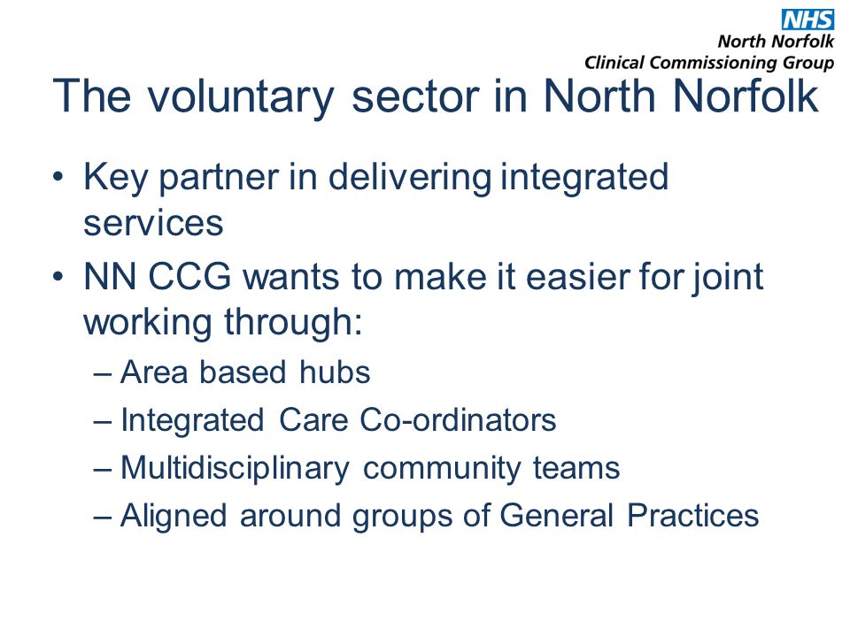 The voluntary sector in North Norfolk Key partner in delivering integrated services NN CCG wants to make it easier for joint working through: –Area based hubs –Integrated Care Co-ordinators –Multidisciplinary community teams –Aligned around groups of General Practices