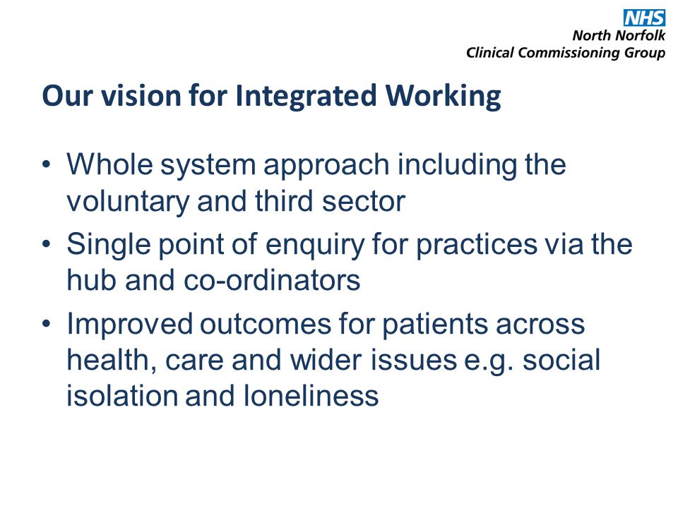Whole system approach including the voluntary and third sector Single point of enquiry for practices via the hub and co-ordinators Improved outcomes for patients across health, care and wider issues e.g.