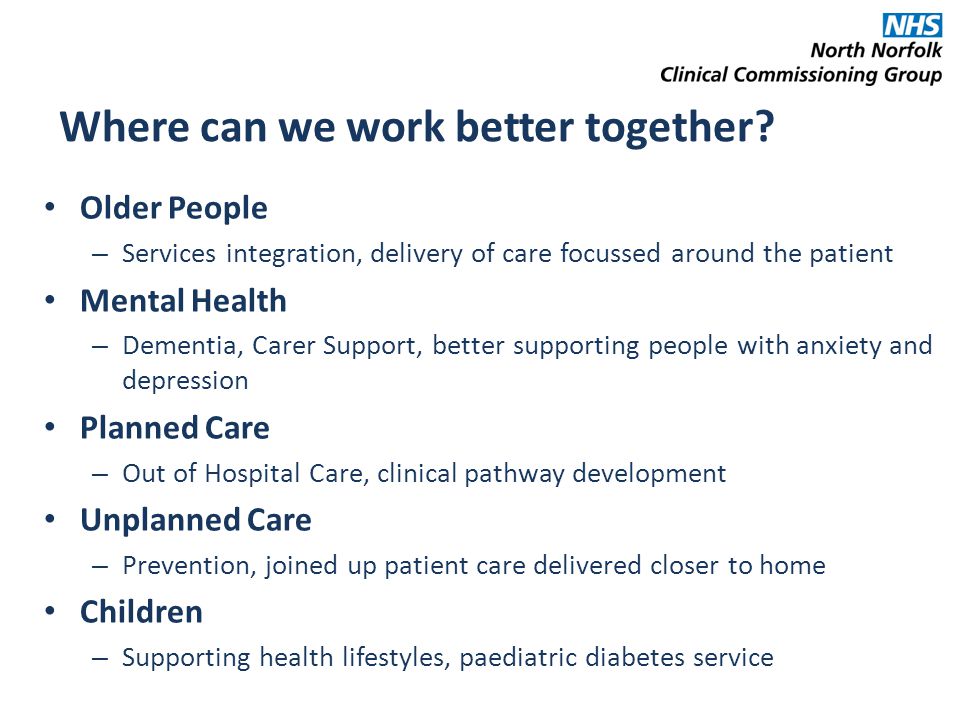 Older People – Services integration, delivery of care focussed around the patient Mental Health – Dementia, Carer Support, better supporting people with anxiety and depression Planned Care – Out of Hospital Care, clinical pathway development Unplanned Care – Prevention, joined up patient care delivered closer to home Children – Supporting health lifestyles, paediatric diabetes service Where can we work better together