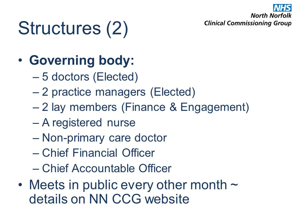 Structures (2) Governing body: –5 doctors (Elected) –2 practice managers (Elected) –2 lay members (Finance & Engagement) –A registered nurse –Non-primary care doctor –Chief Financial Officer –Chief Accountable Officer Meets in public every other month ~ details on NN CCG website