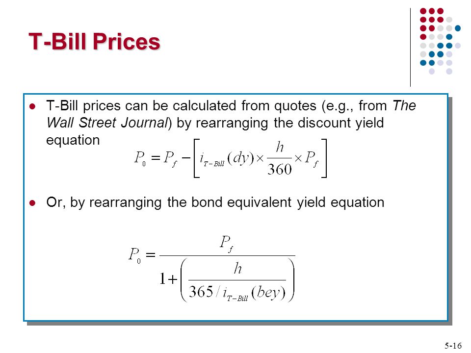 5-16 T-Bill Prices T-Bill prices can be calculated from quotes (e.g., from The Wall Street Journal) by rearranging the discount yield equation Or, by rearranging the bond equivalent yield equation T-Bill prices can be calculated from quotes (e.g., from The Wall Street Journal) by rearranging the discount yield equation Or, by rearranging the bond equivalent yield equation