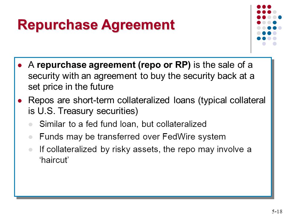 5-18 Repurchase Agreement A repurchase agreement (repo or RP) is the sale of a security with an agreement to buy the security back at a set price in the future Repos are short-term collateralized loans (typical collateral is U.S.