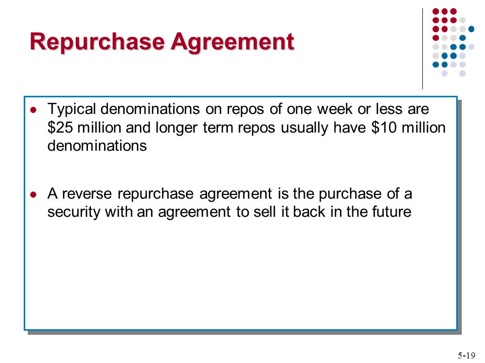 5-19 Repurchase Agreement Typical denominations on repos of one week or less are $25 million and longer term repos usually have $10 million denominations A reverse repurchase agreement is the purchase of a security with an agreement to sell it back in the future Typical denominations on repos of one week or less are $25 million and longer term repos usually have $10 million denominations A reverse repurchase agreement is the purchase of a security with an agreement to sell it back in the future