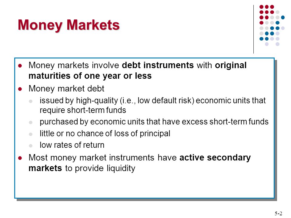 5-2 Money Markets Money markets involve debt instruments with original maturities of one year or less Money market debt issued by high-quality (i.e., low default risk) economic units that require short-term funds purchased by economic units that have excess short-term funds little or no chance of loss of principal low rates of return Most money market instruments have active secondary markets to provide liquidity Money markets involve debt instruments with original maturities of one year or less Money market debt issued by high-quality (i.e., low default risk) economic units that require short-term funds purchased by economic units that have excess short-term funds little or no chance of loss of principal low rates of return Most money market instruments have active secondary markets to provide liquidity